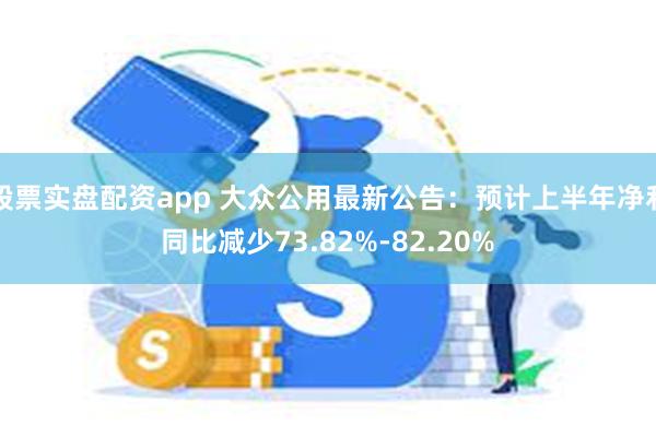 股票实盘配资app 大众公用最新公告：预计上半年净利同比减少73.82%-82.20%