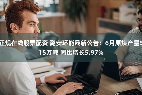 正规在线股票配资 潞安环能最新公告：6月原煤产量515万吨 同比增长5.97%