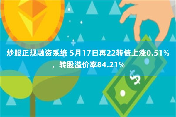 炒股正规融资系统 5月17日再22转债上涨0.51%，转股溢价率84.21%