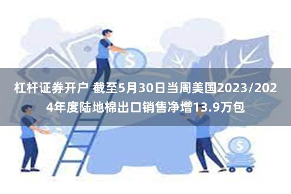 杠杆证券开户 截至5月30日当周美国2023/2024年度陆地棉出口销售净增13.9万包