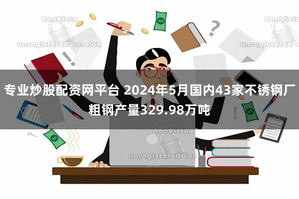 专业炒股配资网平台 2024年5月国内43家不锈钢厂粗钢产量329.98万吨