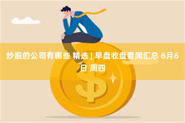 炒股的公司有哪些 精选 | 早盘收盘要闻汇总 6月6日 周四