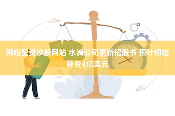 网络配资炒股网站 水滴公司更新招股书 预计初始募资4亿美元