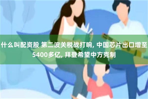 什么叫配资股 第二波关税战打响, 中国芯片出口增至5400多亿, 拜登希望中方克制