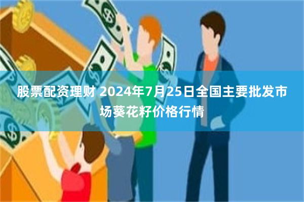 股票配资理财 2024年7月25日全国主要批发市场葵花籽价格行情