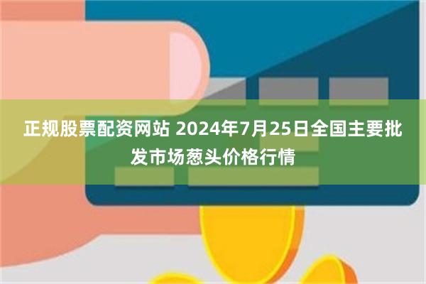 正规股票配资网站 2024年7月25日全国主要批发市场葱头价格行情