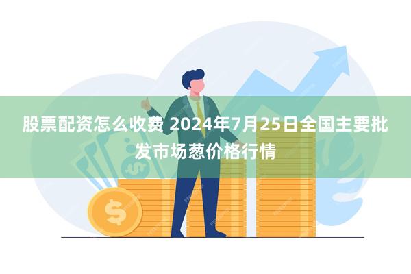 股票配资怎么收费 2024年7月25日全国主要批发市场葱价格行情