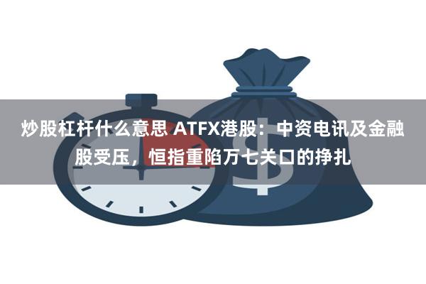 炒股杠杆什么意思 ATFX港股：中资电讯及金融股受压，恒指重陷万七关口的挣扎