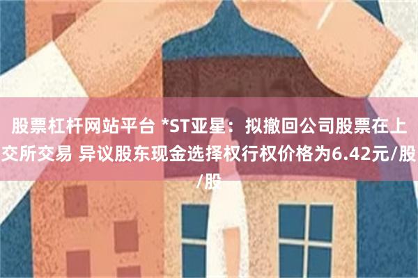 股票杠杆网站平台 *ST亚星：拟撤回公司股票在上交所交易 异议股东现金选择权行权价格为6.42元/股