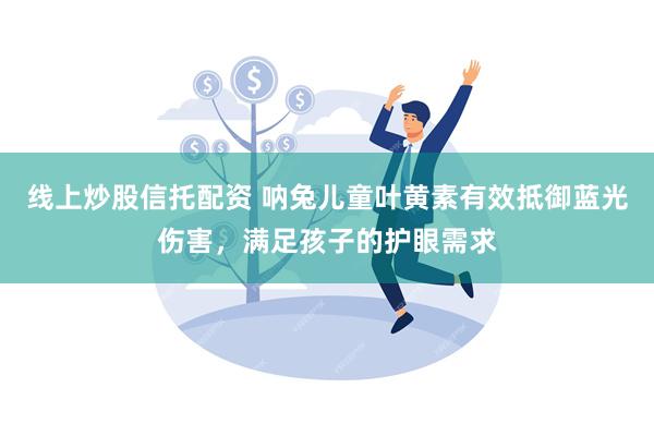 线上炒股信托配资 呐兔儿童叶黄素有效抵御蓝光伤害，满足孩子的护眼需求