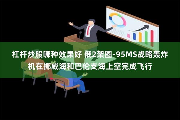 杠杆炒股哪种效果好 俄2架图-95MS战略轰炸机在挪威海和巴伦支海上空完成飞行