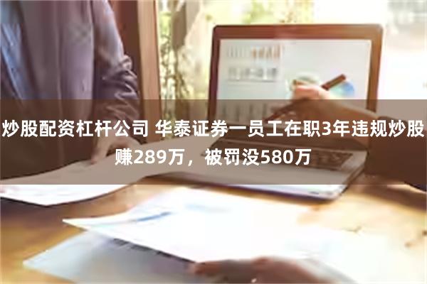 炒股配资杠杆公司 华泰证券一员工在职3年违规炒股赚289万，被罚没580万