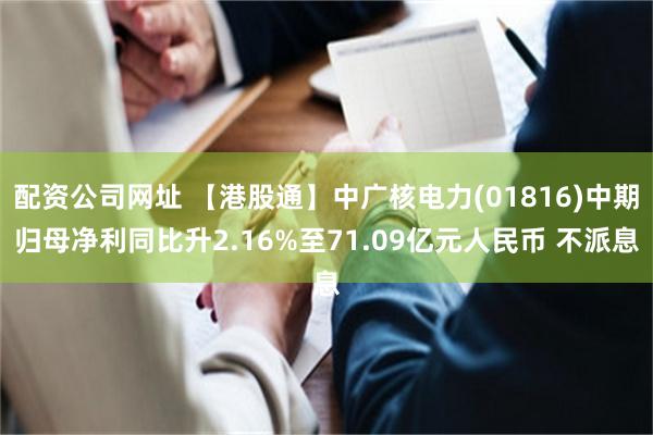 配资公司网址 【港股通】中广核电力(01816)中期归母净利同比升2.16%至71.09亿元人民币 不派息