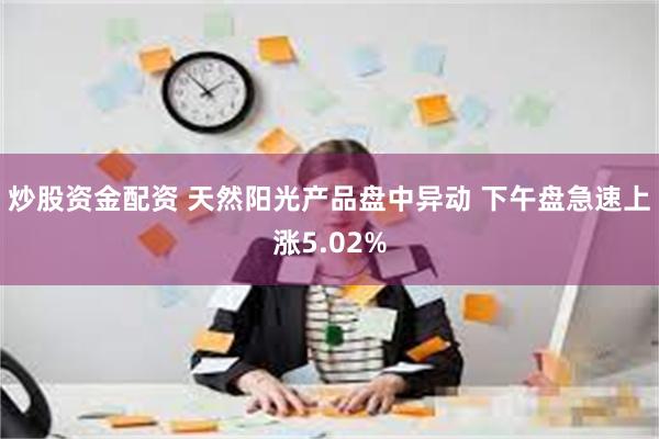 炒股资金配资 天然阳光产品盘中异动 下午盘急速上涨5.02%