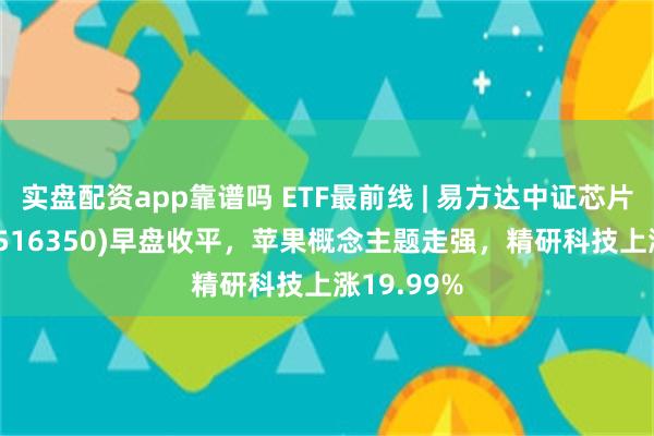 实盘配资app靠谱吗 ETF最前线 | 易方达中证芯片产业ETF(516350)早盘收平，苹果概念主题走强，精研科技上涨19.99%