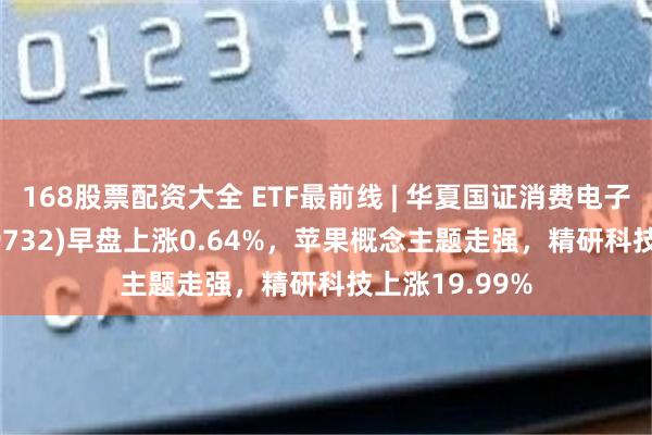 168股票配资大全 ETF最前线 | 华夏国证消费电子主题ETF(159732)早盘上涨0.64%，苹果概念主题走强，精研科技上涨19.99%