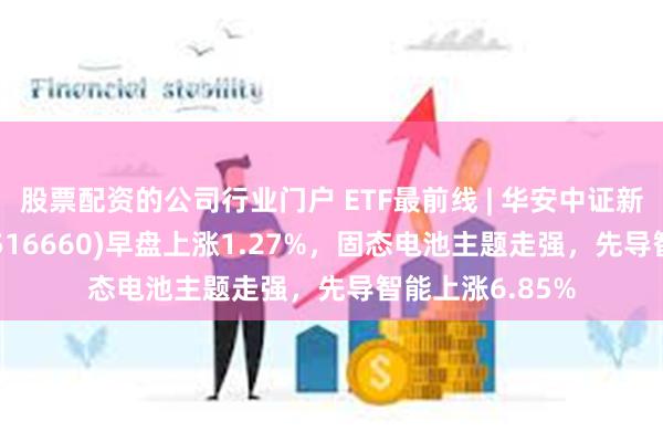 股票配资的公司行业门户 ETF最前线 | 华安中证新能源汽车ETF(516660)早盘上涨1.27%，固态电池主题走强，先导智能上涨6.85%