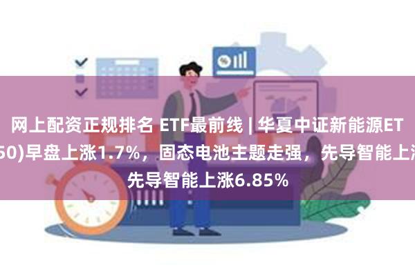 网上配资正规排名 ETF最前线 | 华夏中证新能源ETF(516850)早盘上涨1.7%，固态电池主题走强，先导智能上涨6.85%