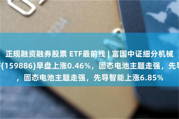 正规融资融券股票 ETF最前线 | 富国中证细分机械设备产业主题ETF(159886)早盘上涨0.46%，固态电池主题走强，先导智能上涨6.85%