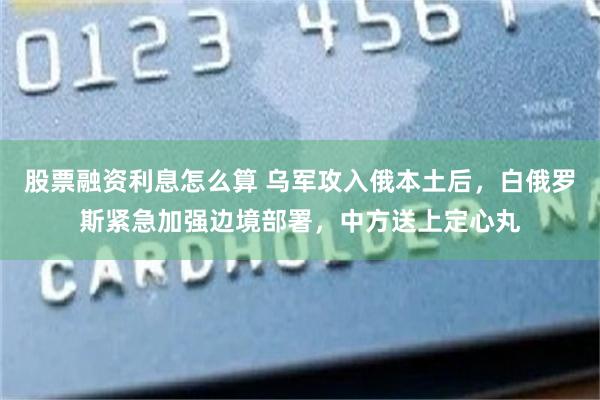 股票融资利息怎么算 乌军攻入俄本土后，白俄罗斯紧急加强边境部署，中方送上定心丸