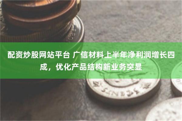 配资炒股网站平台 广信材料上半年净利润增长四成，优化产品结构新业务突显