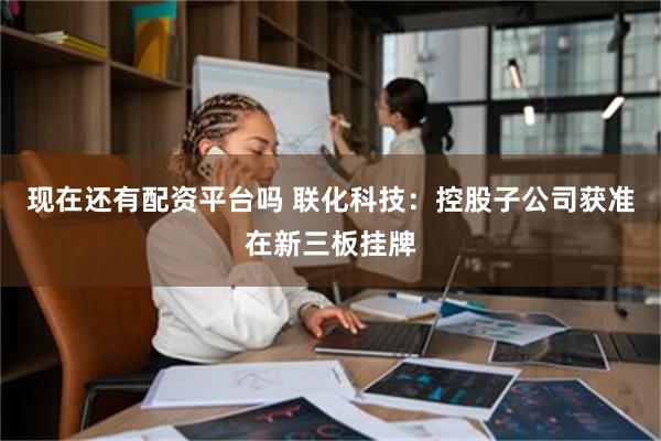 现在还有配资平台吗 联化科技：控股子公司获准在新三板挂牌