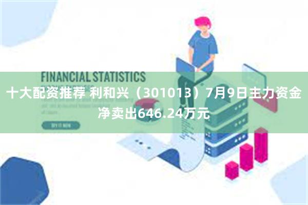 十大配资推荐 利和兴（301013）7月9日主力资金净卖出646.24万元