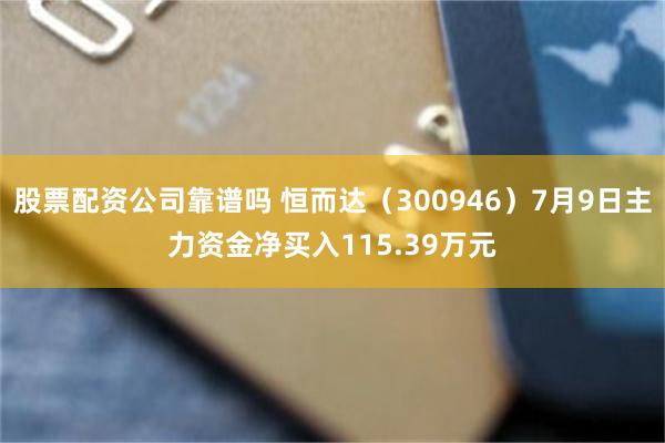 股票配资公司靠谱吗 恒而达（300946）7月9日主力资金净买入115.39万元