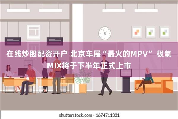 在线炒股配资开户 北京车展“最火的MPV” 极氪MIX将于下半年正式上市