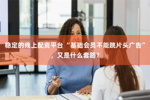 稳定的线上配资平台 “基础会员不能跳片头广告”，又是什么套路？