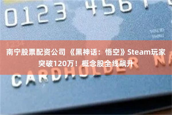 南宁股票配资公司 《黑神话：悟空》Steam玩家突破120万！概念股全线飙升