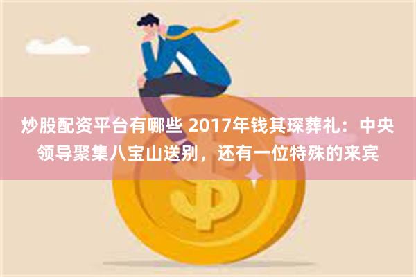 炒股配资平台有哪些 2017年钱其琛葬礼：中央领导聚集八宝山送别，还有一位特殊的来宾