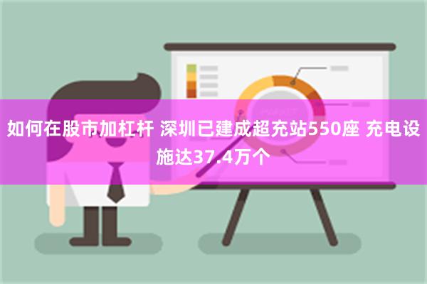 如何在股市加杠杆 深圳已建成超充站550座 充电设施达37.4万个