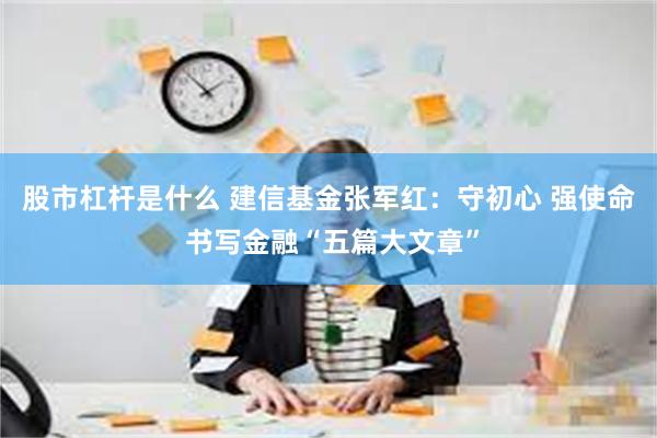 股市杠杆是什么 建信基金张军红：守初心 强使命 书写金融“五